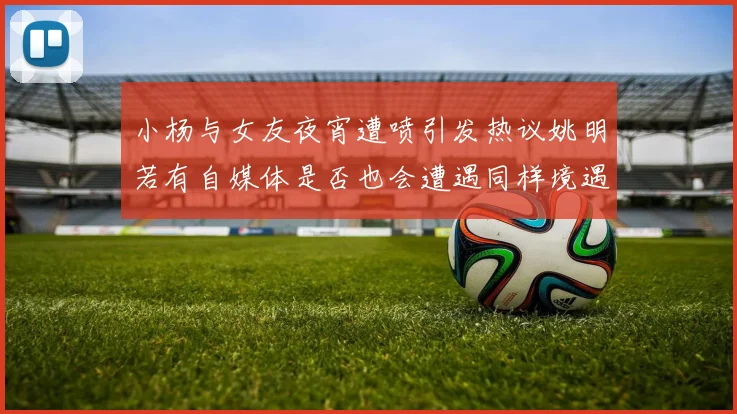 小杨与女友夜宵遭喷引发热议姚明若有自媒体是否也会遭遇同样境遇