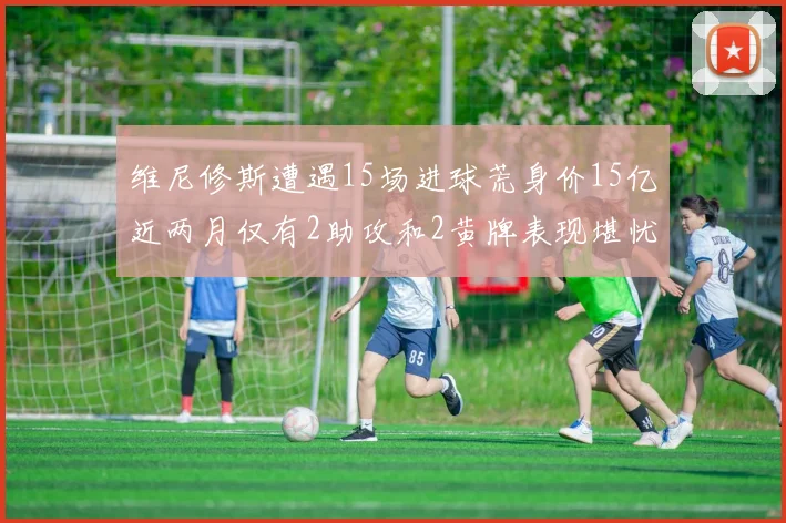 维尼修斯遭遇15场进球荒身价15亿近两月仅有2助攻和2黄牌表现堪忧