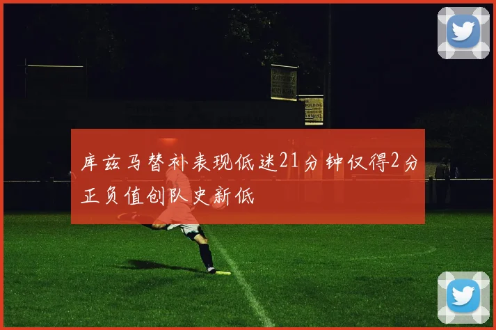 库兹马替补表现低迷21分钟仅得2分正负值创队史新低