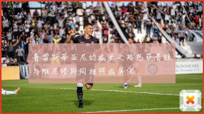 普雷斯蒂亚尼的成长之路巴萨青睐与维尼修斯同框照成屏保