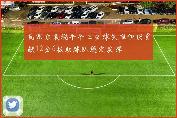 瓦塞尔表现平平三分球失准但仍贡献12分6板助球队稳定发挥