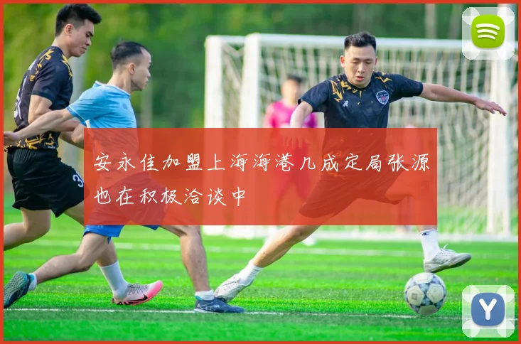 安永佳加盟上海海港几成定局张源也在积极洽谈中
