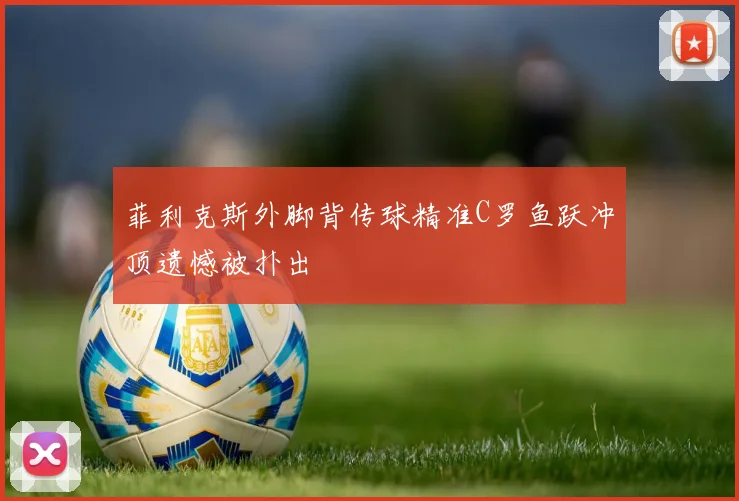 菲利克斯外脚背传球精准C罗鱼跃冲顶遗憾被扑出