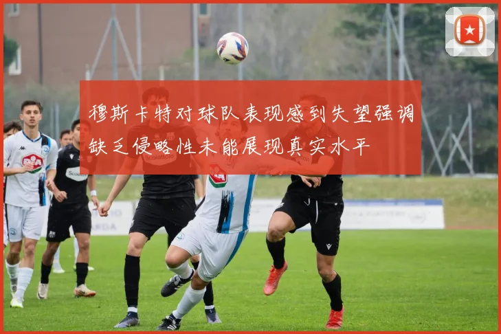 穆斯卡特对球队表现感到失望强调缺乏侵略性未能展现真实水平