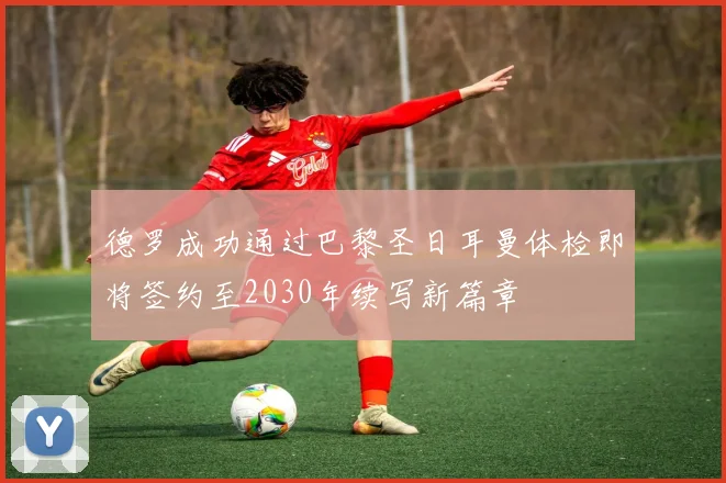 德罗成功通过巴黎圣日耳曼体检即将签约至2030年续写新篇章