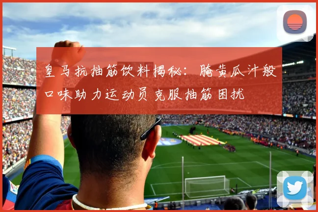 皇马抗抽筋饮料揭秘：腌黄瓜汁般口味助力运动员克服抽筋困扰