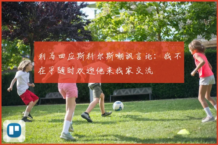 利马回应斯科尔斯嘲讽言论：我不在乎随时欢迎他来我家交流