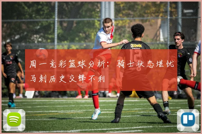 周一竞彩篮球分析：骑士状态堪忧马刺历史交锋不利