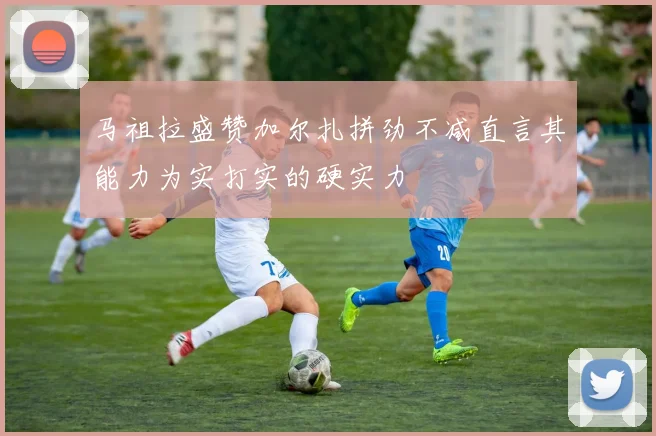 马祖拉盛赞加尔扎拼劲不减直言其能力为实打实的硬实力