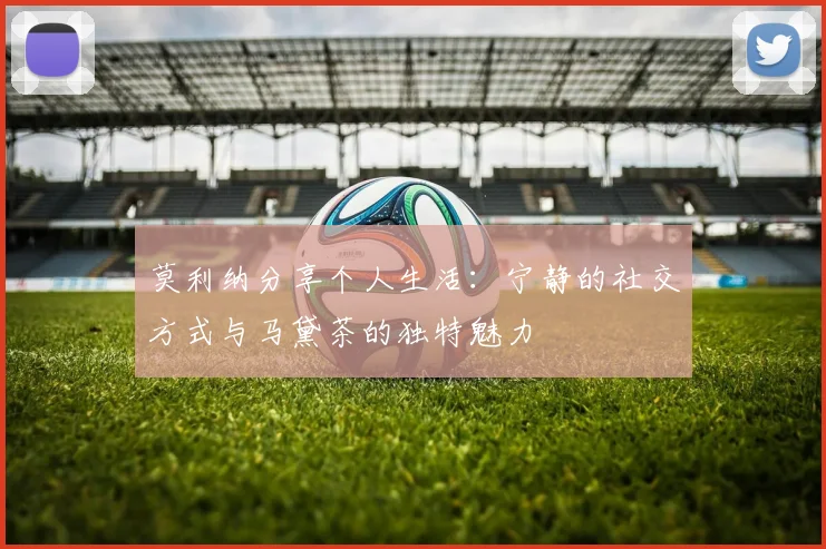 莫利纳分享个人生活：宁静的社交方式与马黛茶的独特魅力