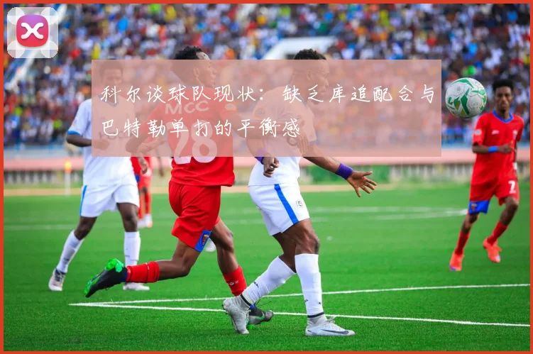 科尔谈球队现状：缺乏库追配合与巴特勒单打的平衡感