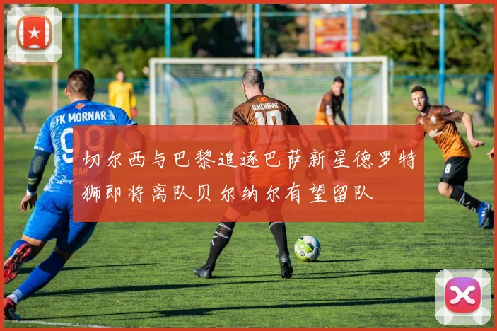 切尔西与巴黎追逐巴萨新星德罗特狮即将离队贝尔纳尔有望留队