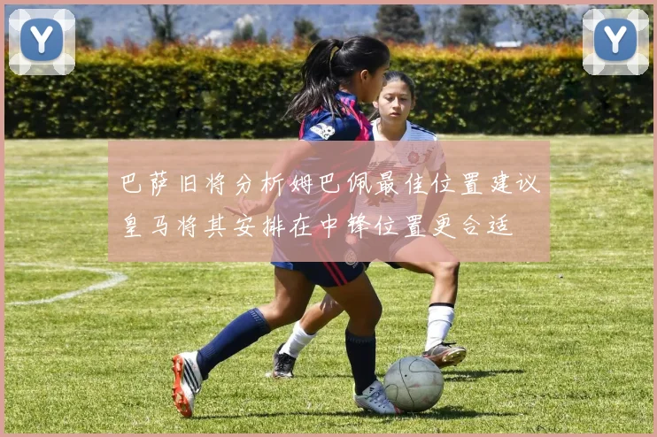 巴萨旧将分析姆巴佩最佳位置建议皇马将其安排在中锋位置更合适