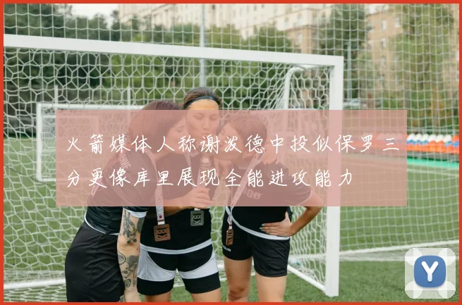 火箭媒体人称谢泼德中投似保罗三分更像库里展现全能进攻能力