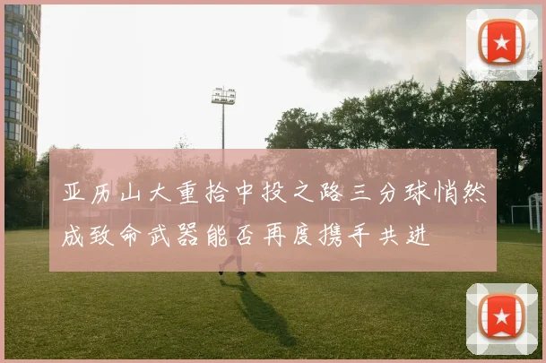 亚历山大重拾中投之路三分球悄然成致命武器能否再度携手共进