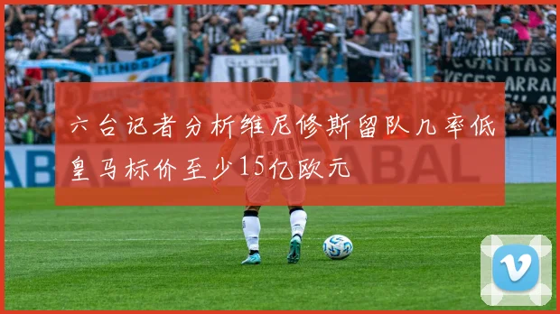 六台记者分析维尼修斯留队几率低皇马标价至少15亿欧元