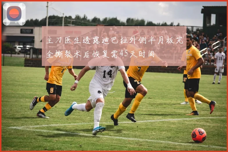 主刀医生透露迪巴拉外侧半月板完全撕裂术后恢复需45天时间