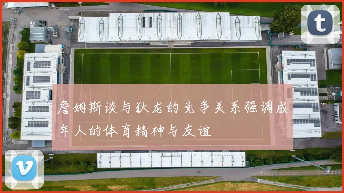 詹姆斯谈与狄龙的竞争关系强调成年人的体育精神与友谊