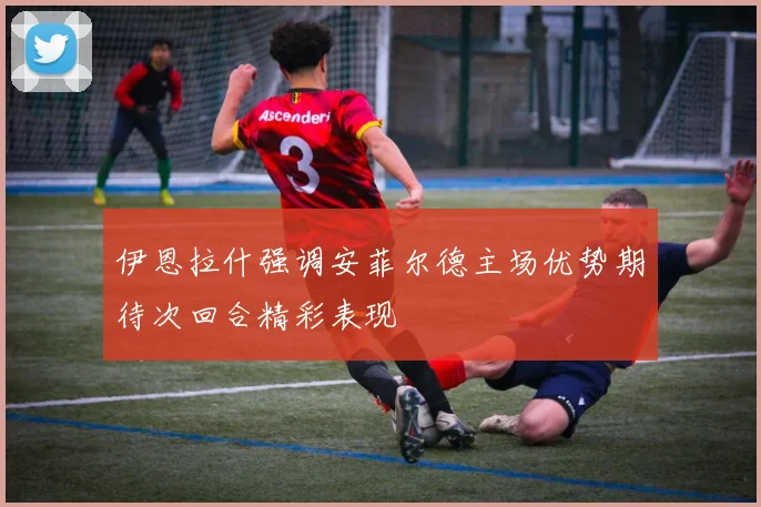 伊恩拉什强调安菲尔德主场优势期待次回合精彩表现