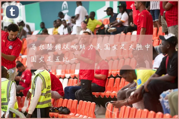 马尔瑟姆双响助力美国女足大胜中国女足五比一