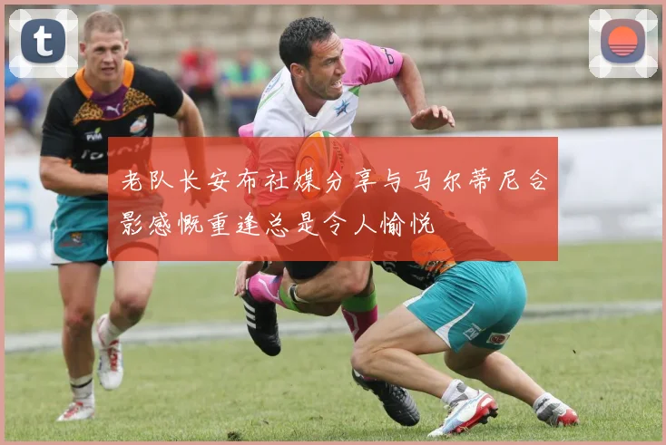 老队长安布社媒分享与马尔蒂尼合影感慨重逢总是令人愉悦