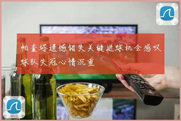 帕奎塔遗憾错失关键进球机会感叹球队失冠心情沉重