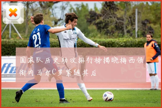 国家队历史助攻排行榜揭晓梅西领衔内马尔C罗紧随其后