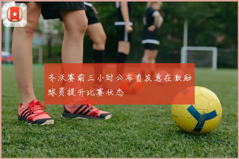 齐沃赛前三小时公布首发意在激励球员提升比赛状态