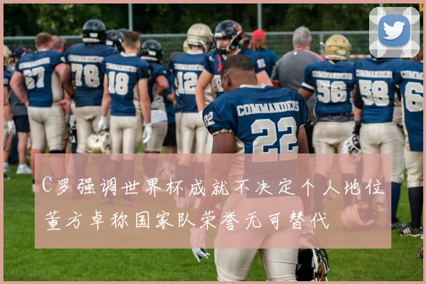 C罗强调世界杯成就不决定个人地位董方卓称国家队荣誉无可替代