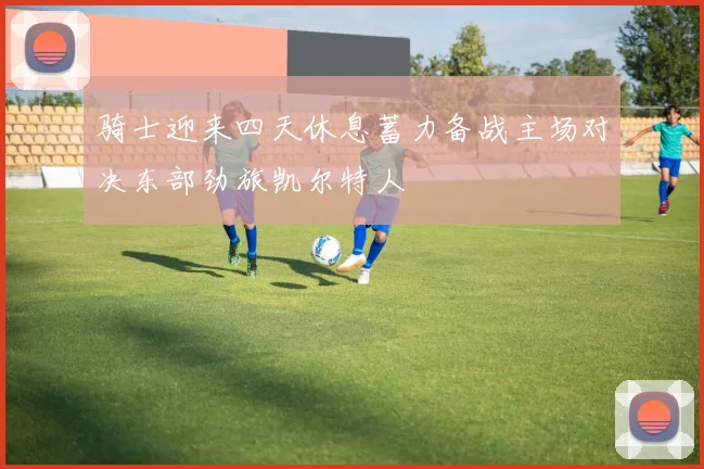 骑士迎来四天休息蓄力备战主场对决东部劲旅凯尔特人