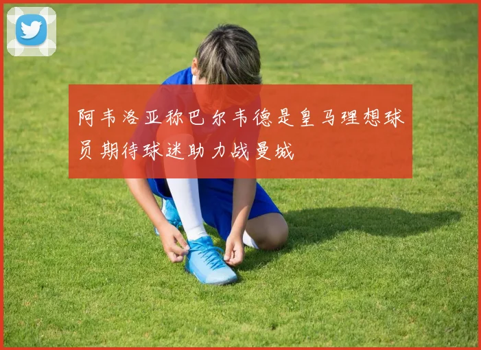 阿韦洛亚称巴尔韦德是皇马理想球员期待球迷助力战曼城