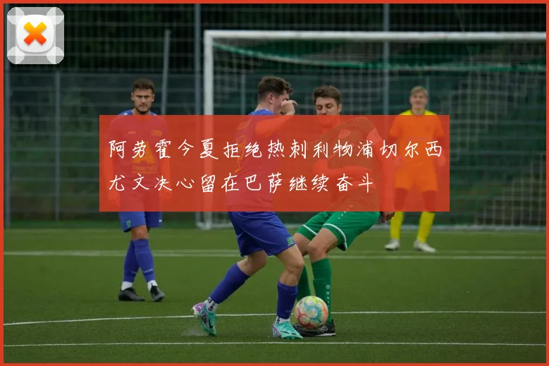 阿劳霍今夏拒绝热刺利物浦切尔西尤文决心留在巴萨继续奋斗