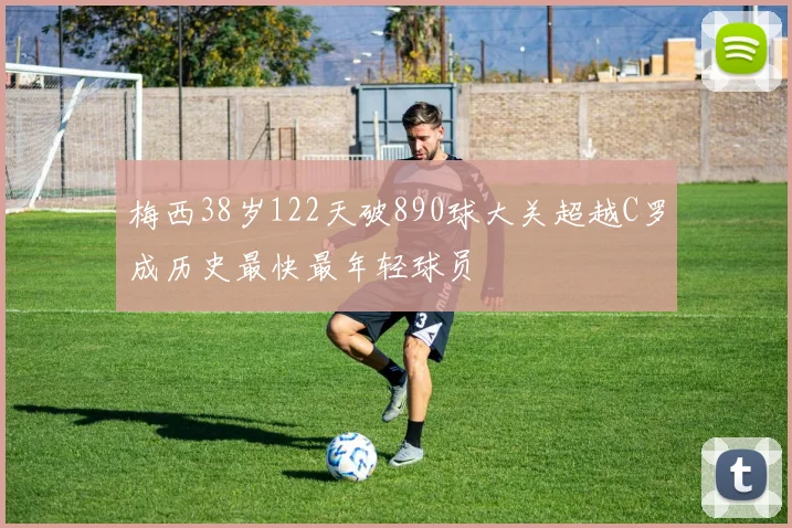 梅西38岁122天破890球大关超越C罗成历史最快最年轻球员