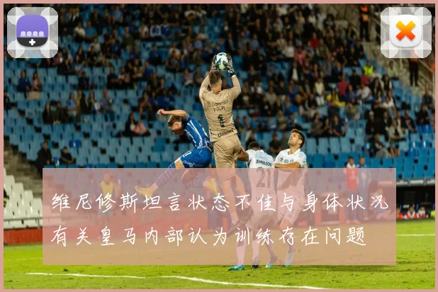 维尼修斯坦言状态不佳与身体状况有关皇马内部认为训练存在问题