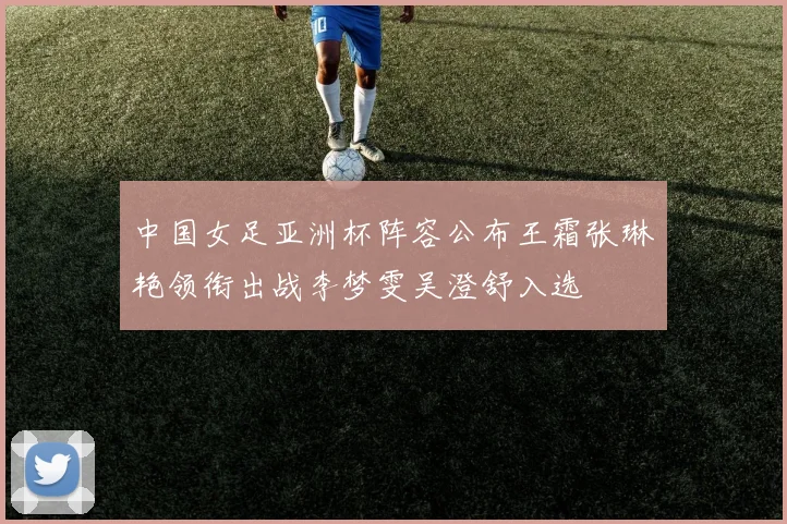 中国女足亚洲杯阵容公布王霜张琳艳领衔出战李梦雯吴澄舒入选