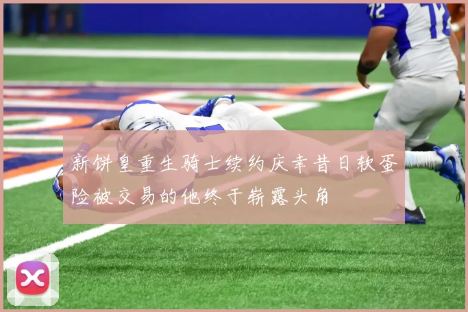 新饼皇重生骑士续约庆幸昔日软蛋险被交易的他终于崭露头角