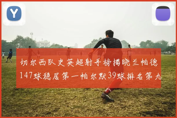 切尔西队史英超射手榜揭晓兰帕德147球稳居第一帕尔默39球排名第九