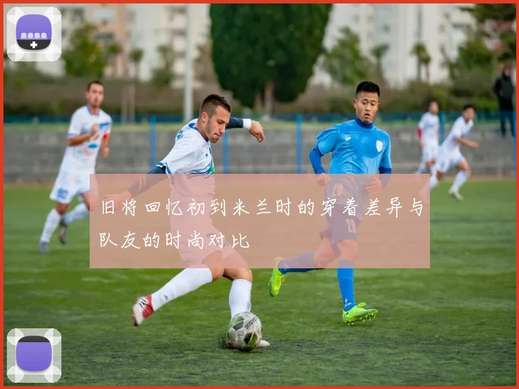 旧将回忆初到米兰时的穿着差异与队友的时尚对比