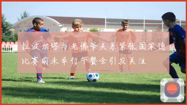 拉波尔塔与老佛爷关系紧张国家德比赛前未举行午餐会引发关注