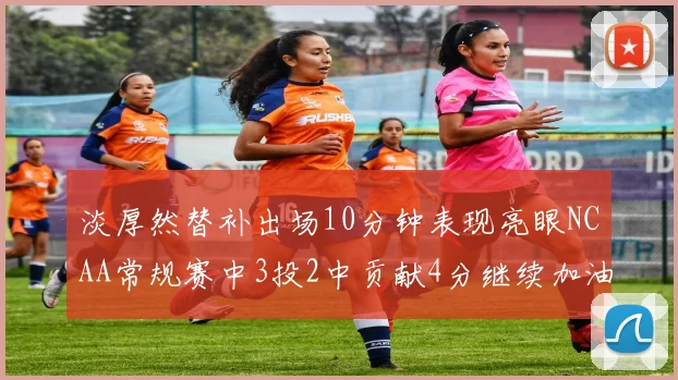 淡厚然替补出场10分钟表现亮眼NCAA常规赛中3投2中贡献4分继续加油