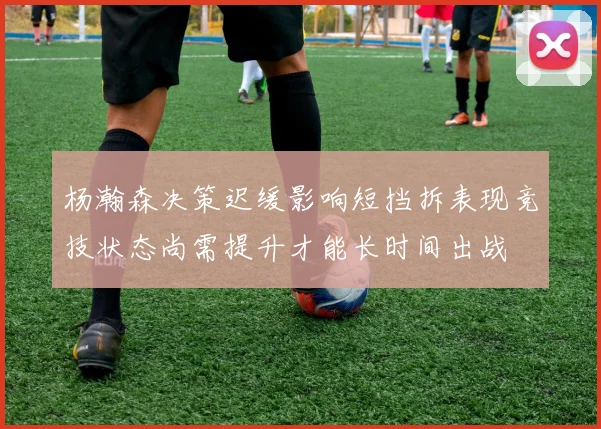 杨瀚森决策迟缓影响短挡拆表现竞技状态尚需提升才能长时间出战