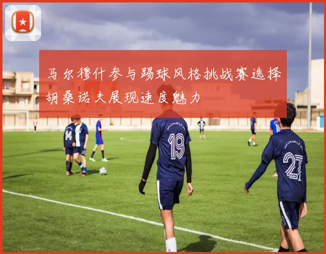 马尔穆什参与踢球风格挑战赛选择胡桑诺夫展现速度魅力