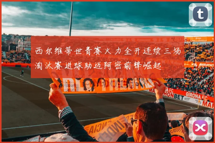 西尔维蒂世青赛火力全开连续三场淘汰赛进球助迈阿密前锋崛起
