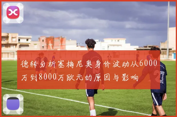 德转分析塞梅尼奥身价波动从6000万到8000万欧元的原因与影响