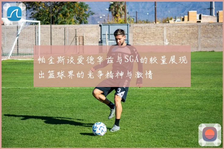 帕金斯谈爱德华兹与SGA的较量展现出篮球界的竞争精神与激情